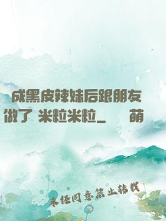 變成黑皮辣妹后跟朋友做了 米粒米粒